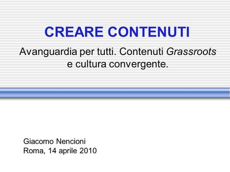 CREARE CONTENUTI Avanguardia per tutti. Contenuti Grassroots e cultura convergente. Giacomo Nencioni Roma, 14 aprile 2010.