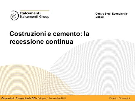 Costruzioni e cemento: la recessione continua Centro Studi Economici e Sociali Osservatorio Congiunturale GEI - Bologna, 16 novembre 2011 Federico Giovannini.