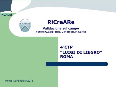 RiCreARe Validazione sul campo Autori: G.Gagliardo, V.Mercuri, M.Saitta 4°CTP LUIGI DI LIEGRO ROMA INVALSI Roma 12 Febbraio 2013.