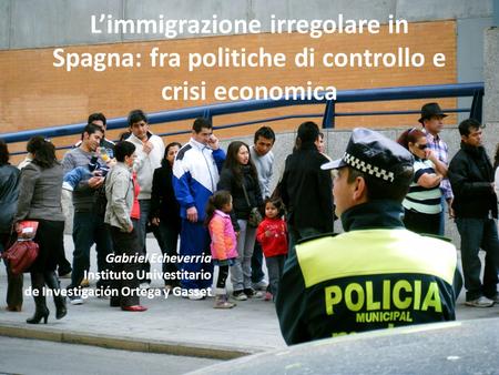 Limmigrazione irregolare in Spagna: fra politiche di controllo e crisi economica Gabriel Echeverria Instituto Univestitario de Investigación Ortega y Gasset.