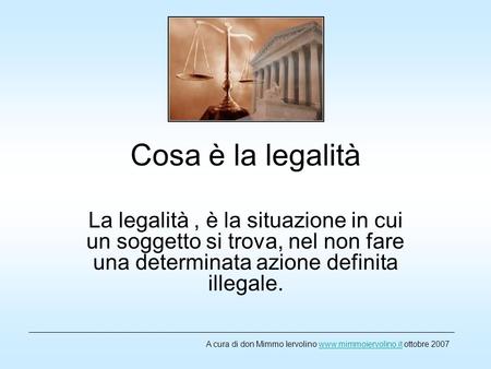 Cosa è la legalità La legalità , è la situazione in cui un soggetto si trova, nel non fare una determinata azione definita illegale. A cura di don Mimmo.