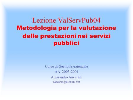 Lezione ValServPub04 Metodologia per la valutazione delle prestazioni nei servizi pubblici Corso di Gestione Aziendale AA. 2003-2004 Alessandro Ancarani.