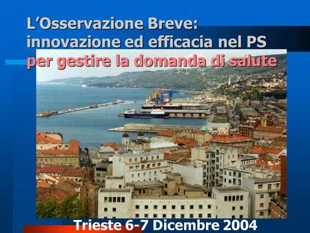 L’Osservazione Breve: innovazione ed efficacia nel PS per gestire la domanda di salute Trieste 6-7 Dicembre 2004.
