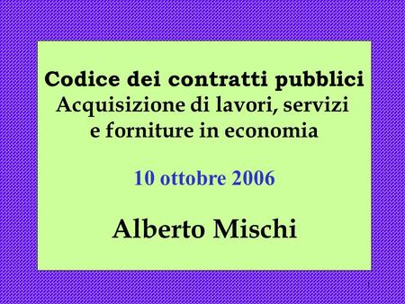 1 Codice dei contratti pubblici Acquisizione di lavori, servizi e forniture in economia 10 ottobre 2006 Alberto Mischi.