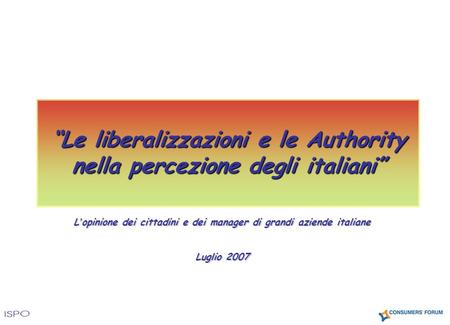 L opinione dei cittadini e dei manager di grandi aziende italiane Luglio 2007 Le liberalizzazioni e le Authority nella percezione degli italiani.