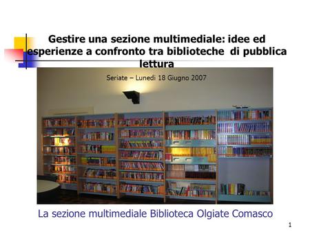 1 La sezione multimediale Biblioteca Olgiate Comasco Gestire una sezione multimediale: idee ed esperienze a confronto tra biblioteche di pubblica lettura.