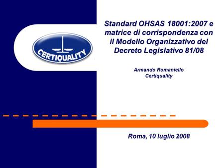 Standard OHSAS 18001:2007 e matrice di corrispondenza con il Modello Organizzativo del Decreto Legislativo 81/08 Armando Romaniello Certiquality Roma,