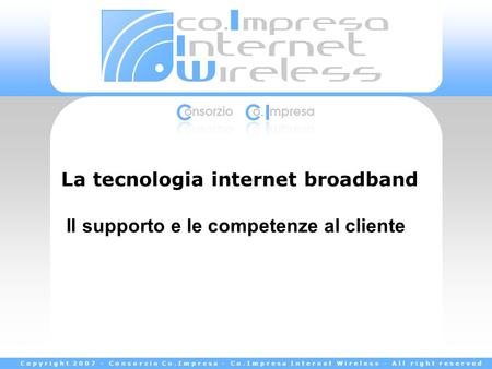 Copyright 2007 - Consorzio Co.Impresa - Co.Impresa Internet Wireless - All right reserved La tecnologia internet broadband Il supporto e le competenze.