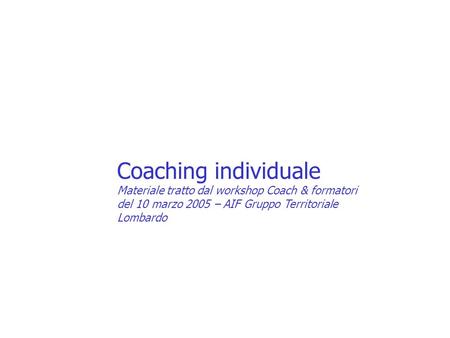 Coaching individuale Materiale tratto dal workshop Coach & formatori del 10 marzo 2005 – AIF Gruppo Territoriale Lombardo.
