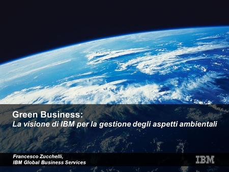Green Business: La visione di IBM per la gestione degli aspetti ambientali Francesco Zucchelli, IBM Global Business Services.