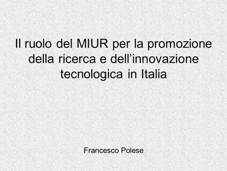 Il ruolo del MIUR per la promozione della ricerca e dellinnovazione tecnologica in Italia Francesco Polese.