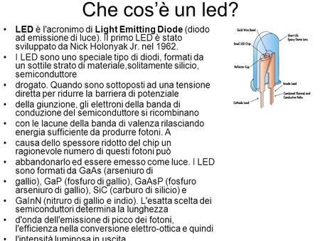 Che cos’è un led? LED è l'acronimo di Light Emitting Diode (diodo ad emissione di luce). Il primo LED è stato sviluppato da Nick Holonyak Jr. nel 1962.