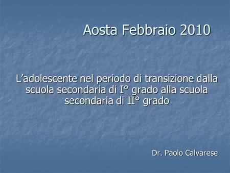Aosta Febbraio 2010 Ladolescente nel periodo di transizione dalla scuola secondaria di I° grado alla scuola secondaria di II° grado Dr. Paolo Calvarese.