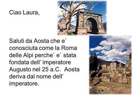 Ciao Laura, Saluti da Aosta che e` conosciuta come la Roma delle Alpi perche` e` stata fondata dell’ imperatore Augusto nel 25 a.C. Aosta deriva dal.