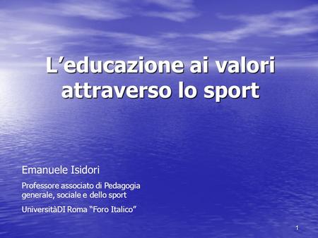 1 Leducazione ai valori attraverso lo sport Emanuele Isidori Professore associato di Pedagogia generale, sociale e dello sport UniversitàDI Roma Foro Italico.