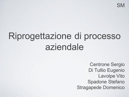 SM Riprogettazione di processo aziendale Centrone Sergio Di Tullio Eugenio Lavolpe Vito Spadone Stefano Stragapede Domenico.