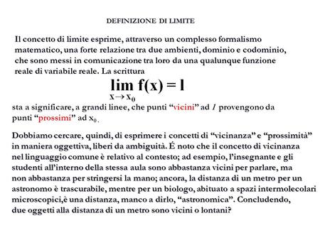 DEFINIZIONE DI LIMITE Il concetto di limite esprime, attraverso un complesso formalismo matematico, una forte relazione tra due ambienti, dominio e codominio,
