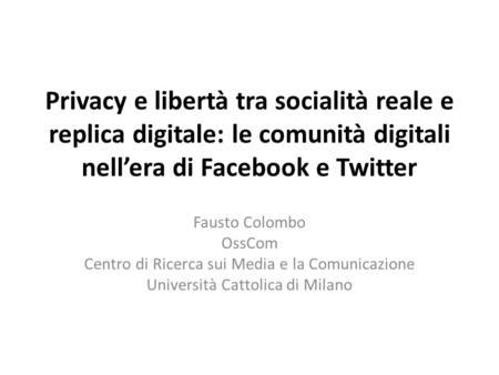 Privacy e libertà tra socialità reale e replica digitale: le comunità digitali nellera di Facebook e Twitter Fausto Colombo OssCom Centro di Ricerca sui.