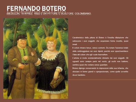 Fernando Botero (Medellín, 19 aprile 1932) è un pittore e scultore colombiano. Caratteristica della pittura di Botero è l'insolita dilatazione che subiscono.