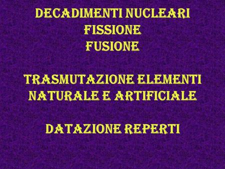 Decadimenti nucleari fissione fusione trasmutazione elementi naturale e artificiale datazione reperti.