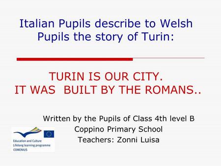 Italian Pupils describe to Welsh Pupils the story of Turin: TURIN IS OUR CITY. IT WAS BUILT BY THE ROMANS.. Written by the Pupils of Class 4th level B.