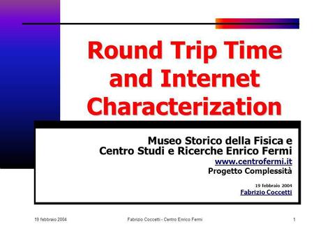 19 febbraio 2004 Fabrizio Coccetti - Centro Enrico Fermi1 Round Trip Time and Internet Characterization Museo Storico della Fisica e Centro Studi e Ricerche.
