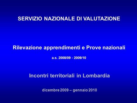 SERVIZIO NAZIONALE DI VALUTAZIONE Rilevazione apprendimenti e Prove nazionali a.s. 2008/09 - 2009/10 Incontri territoriali in Lombardia dicembre 2009 –