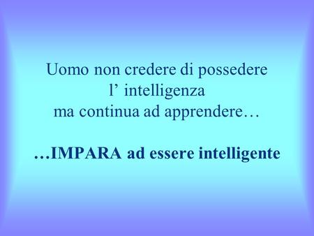 Uomo non credere di possedere l’ intelligenza ma continua ad apprendere… …IMPARA ad essere intelligente.