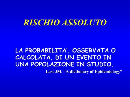 RISCHIO ASSOLUTO LA PROBABILITA, OSSERVATA O CALCOLATA, DI UN EVENTO IN UNA POPOLAZIONE IN STUDIO. Last JM. A dictionary of Epidemiology.
