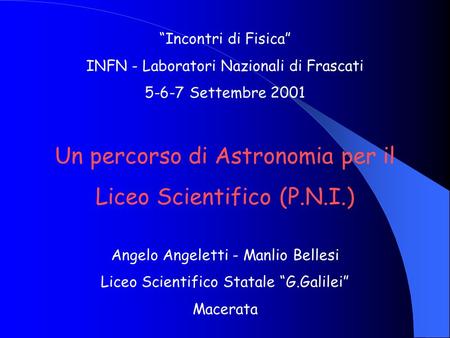 Incontri di Fisica INFN - Laboratori Nazionali di Frascati 5-6-7 Settembre 2001 Un percorso di Astronomia per il Liceo Scientifico (P.N.I.) Angelo Angeletti.