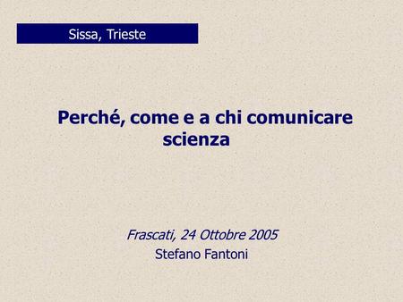 Perché, come e a chi comunicare scienza Sissa, Trieste Frascati, 24 Ottobre 2005 Stefano Fantoni.