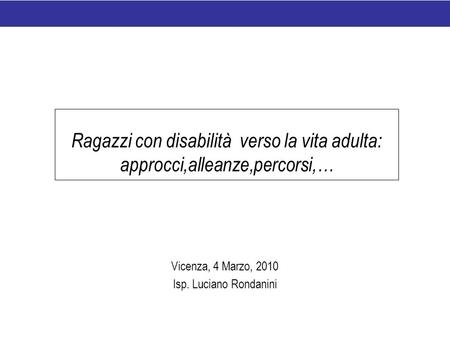 Ragazzi con disabilità verso la vita adulta: approcci,alleanze,percorsi,… Vicenza, 4 Marzo, 2010 Isp. Luciano Rondanini.