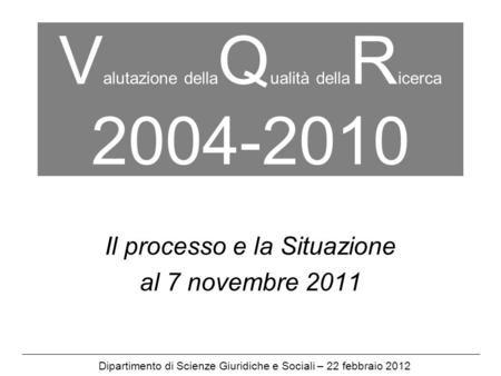 V alutazione della Q ualità della R icerca 2004-2010 Il processo e la Situazione al 7 novembre 2011 Dipartimento di Scienze Giuridiche e Sociali – 22 febbraio.