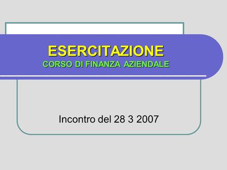 ESERCITAZIONE CORSO DI FINANZA AZIENDALE Incontro del 28 3 2007.