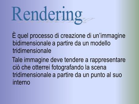 Rendering È quel processo di creazione di un’immagine bidimensionale a partire da un modello tridimensionale Tale immagine deve tendere a rappresentare.