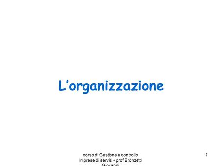 L’organizzazione corso di Gestione e controllo imprese di servizi - prof Bronzetti Giovanni Corso di E.A. - prof Bronzetti Giovanni.