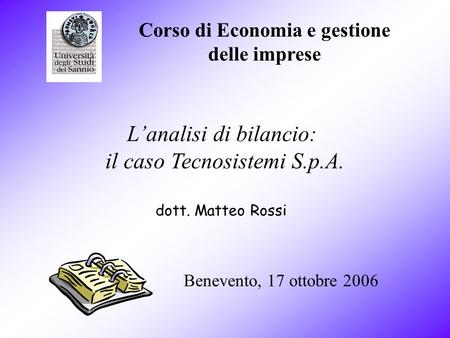 Corso di Economia e gestione delle imprese Benevento, 17 ottobre 2006 dott. Matteo Rossi Lanalisi di bilancio: il caso Tecnosistemi S.p.A.