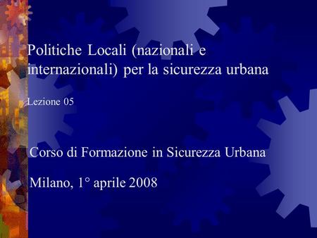 Politiche Locali (nazionali e internazionali) per la sicurezza urbana Lezione 05 Corso di Formazione in Sicurezza Urbana Milano, 1° aprile 2008.