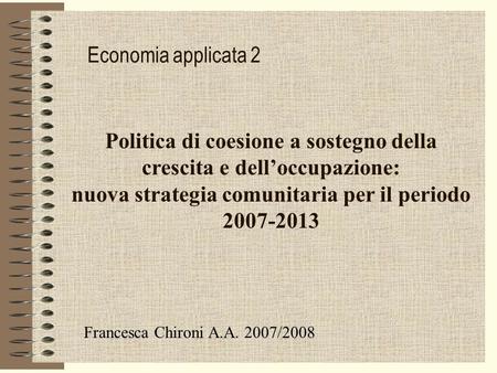 Economia applicata 2 Politica di coesione a sostegno della crescita e delloccupazione: nuova strategia comunitaria per il periodo 2007-2013 Francesca Chironi.