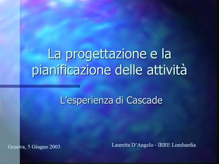 La progettazione e la pianificazione delle attività Lesperienza di Cascade Genova, 5 Giugno 2003 Lauretta DAngelo - IRRE Lombardia.