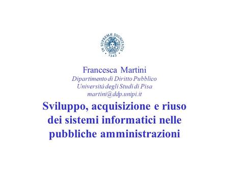 Francesca Martini Dipartimento di Diritto Pubblico Università degli Studi di Pisa martini@ddp.unipi.it Sviluppo, acquisizione e riuso dei sistemi informatici.