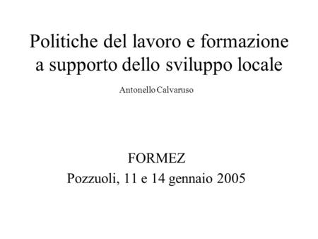 Politiche del lavoro e formazione a supporto dello sviluppo locale Antonello Calvaruso FORMEZ Pozzuoli, 11 e 14 gennaio 2005.