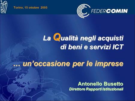 Torino, 15 ottobre 2005 La Q ualità negli acquisti di beni e servizi ICT … unoccasione per le imprese Antonello Busetto Direttore Rapporti Istituzionali.