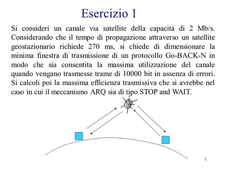 Esercizio 1 Si consideri un canale via satellite della capacità di 2 Mb/s. Considerando che il tempo di propagazione attraverso un satellite geostazionario.