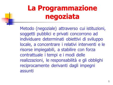 1 La Programmazione negoziata Metodo (negoziale) attraverso cui istituzioni, soggetti pubblici e privati concorrono ad individuare determinati obiettivi.