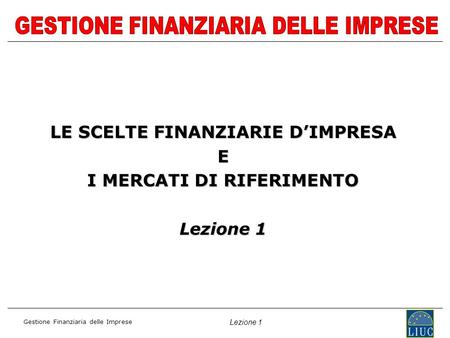 Gestione Finanziaria delle Imprese Lezione 1 LE SCELTE FINANZIARIE DIMPRESA E I MERCATI DI RIFERIMENTO Lezione 1.