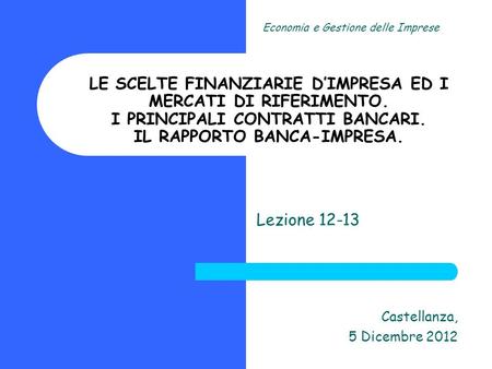 Lezione 12-13 Castellanza, 5 Dicembre 2012 Economia e Gestione delle Imprese LE SCELTE FINANZIARIE DIMPRESA ED I MERCATI DI RIFERIMENTO. I PRINCIPALI CONTRATTI.