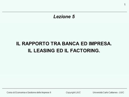 Corso di Economia e Gestione delle Imprese IIUniversità Carlo Cattaneo - LIUCCopyright LIUC 1 Lezione 5 IL RAPPORTO TRA BANCA ED IMPRESA. IL LEASING ED.