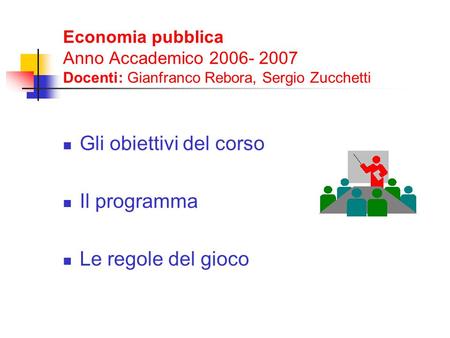 Economia pubblica Anno Accademico 2006- 2007 Docenti: Gianfranco Rebora, Sergio Zucchetti Gli obiettivi del corso Il programma Le regole del gioco.