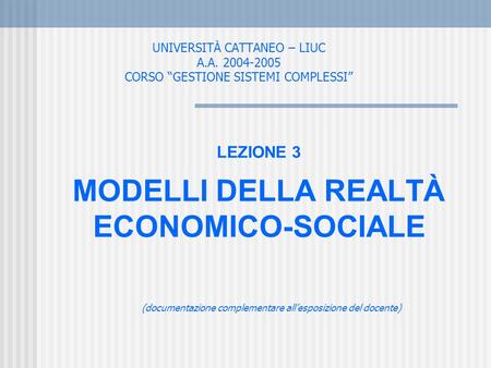 UNIVERSITÀ CATTANEO – LIUC A.A. 2004-2005 CORSO GESTIONE SISTEMI COMPLESSI LEZIONE 3 MODELLI DELLA REALTÀ ECONOMICO-SOCIALE (documentazione complementare.